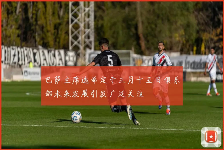 巴萨主席选举定于三月十五日俱乐部未来发展引发广泛关注
