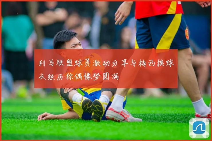 利马联盟球员激动分享与梅西换球衣经历称偶像梦圆满