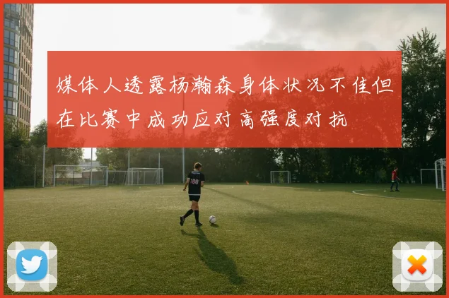 媒体人透露杨瀚森身体状况不佳但在比赛中成功应对高强度对抗