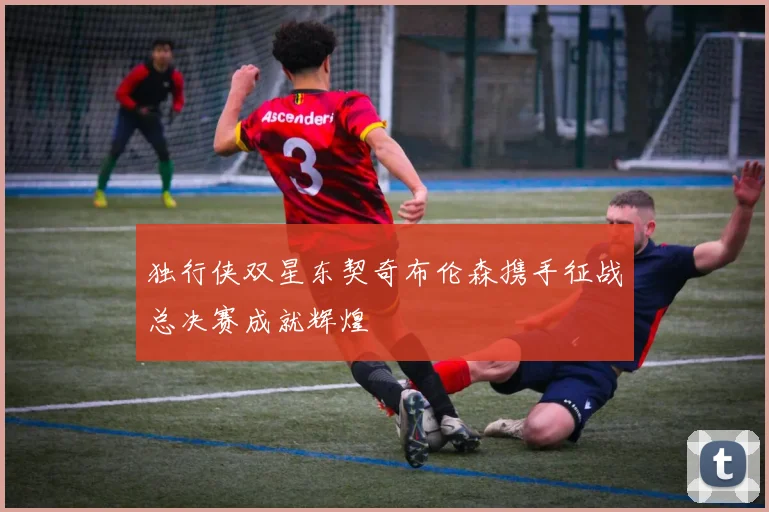 独行侠双星东契奇布伦森携手征战总决赛成就辉煌