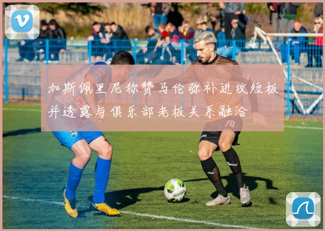 加斯佩里尼称赞马伦弥补进攻短板并透露与俱乐部老板关系融洽