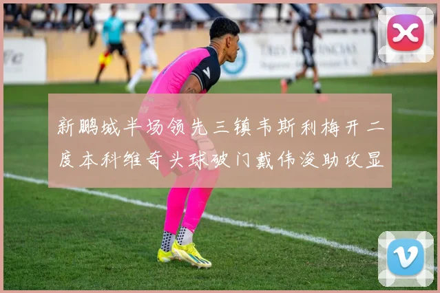 新鹏城半场领先三镇韦斯利梅开二度本科维奇头球破门戴伟浚助攻显神威