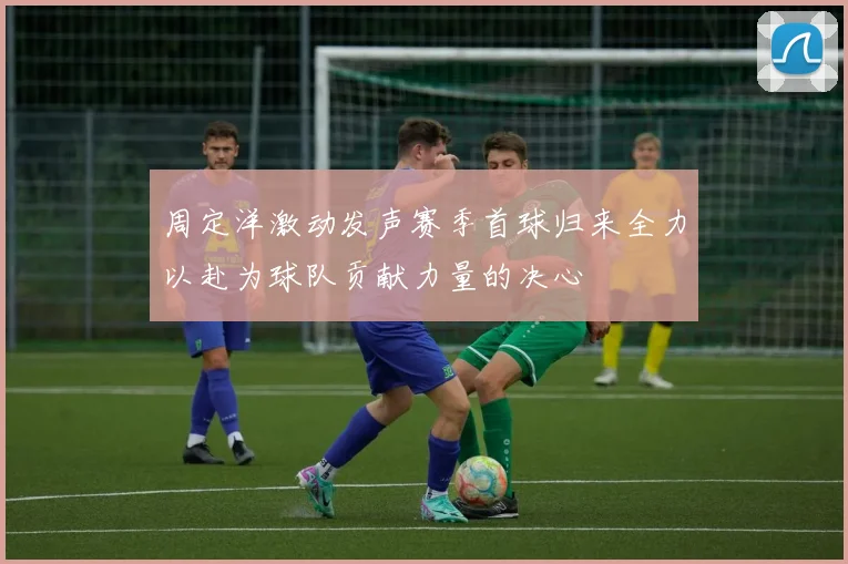 周定洋激动发声赛季首球归来全力以赴为球队贡献力量的决心