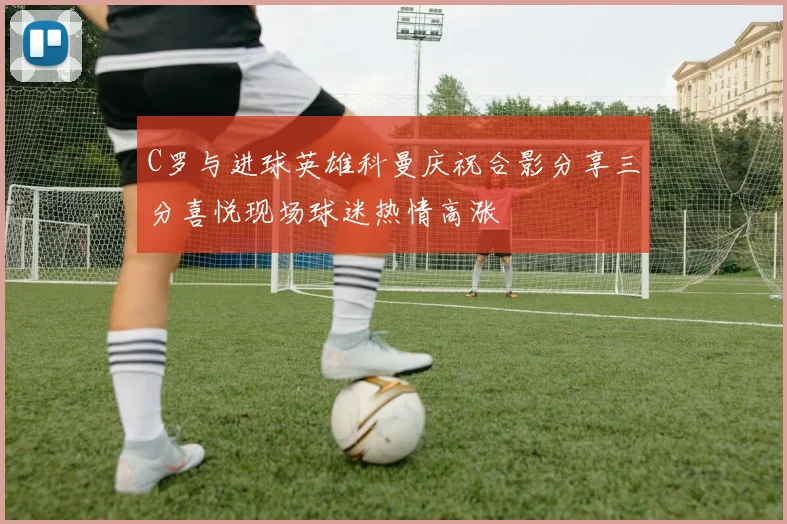 C罗与进球英雄科曼庆祝合影分享三分喜悦现场球迷热情高涨