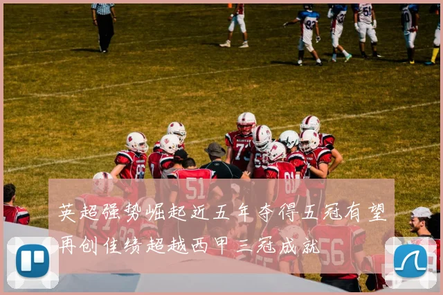 英超强势崛起近五年夺得五冠有望再创佳绩超越西甲三冠成就