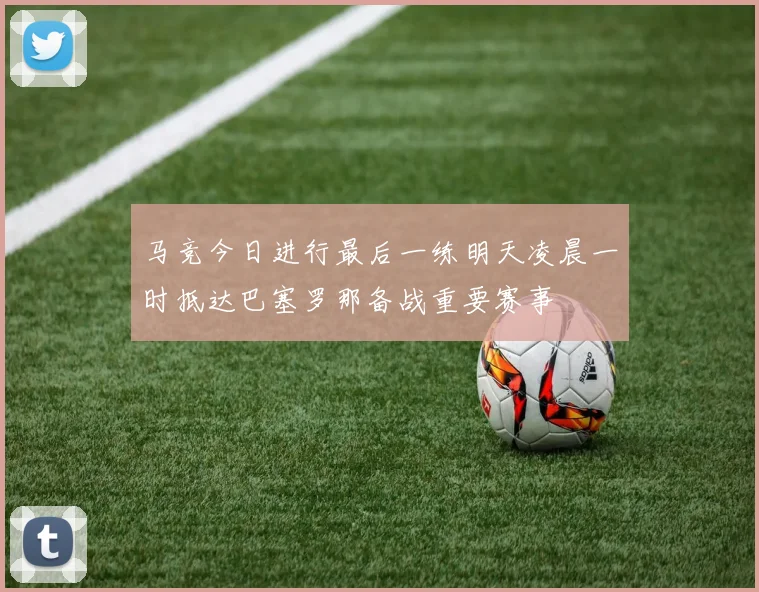 马竞今日进行最后一练明天凌晨一时抵达巴塞罗那备战重要赛事