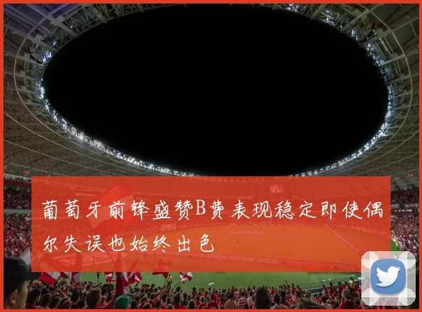 葡萄牙前锋盛赞B费表现稳定即使偶尔失误也始终出色