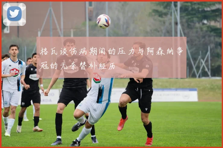 格瓦谈伤病期间的压力与阿森纳争冠的无奈替补经历
