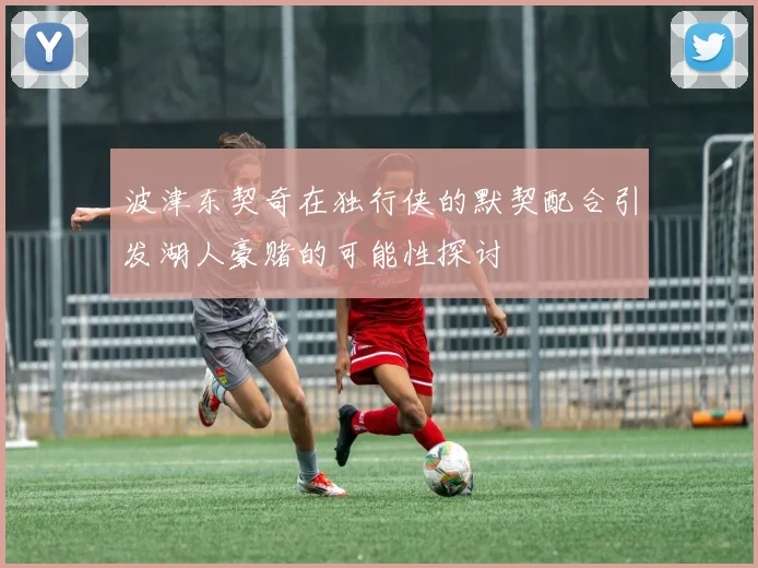 波津东契奇在独行侠的默契配合引发湖人豪赌的可能性探讨