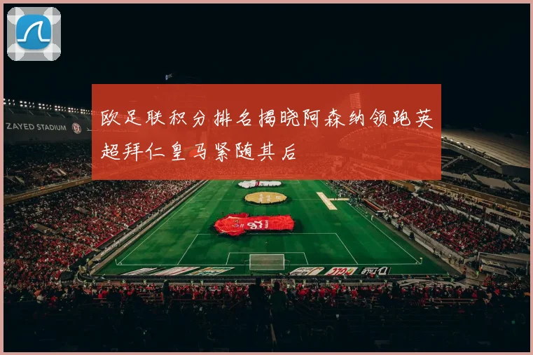 欧足联积分排名揭晓阿森纳领跑英超拜仁皇马紧随其后