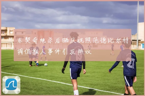 东契奇绝杀后晒庆祝照范德比尔特调侃推人事件引发热议