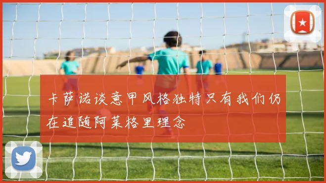 卡萨诺谈意甲风格独特只有我们仍在追随阿莱格里理念