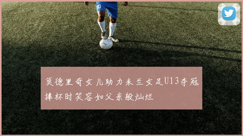 莫德里奇女儿助力米兰女足U13夺冠捧杯时笑容如父亲般灿烂