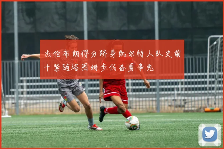 杰伦布朗得分跻身凯尔特人队史前十紧随塔图姆步伐奋勇争先