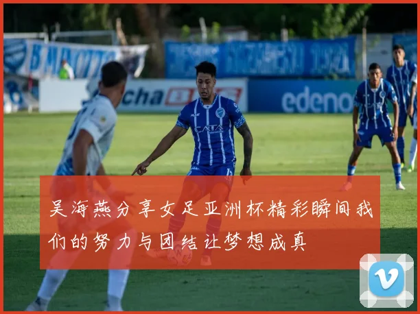 吴海燕分享女足亚洲杯精彩瞬间我们的努力与团结让梦想成真