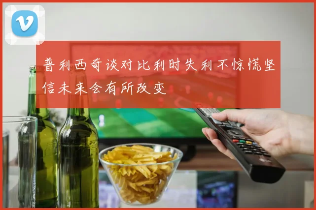 普利西奇谈对比利时失利不惊慌坚信未来会有所改变