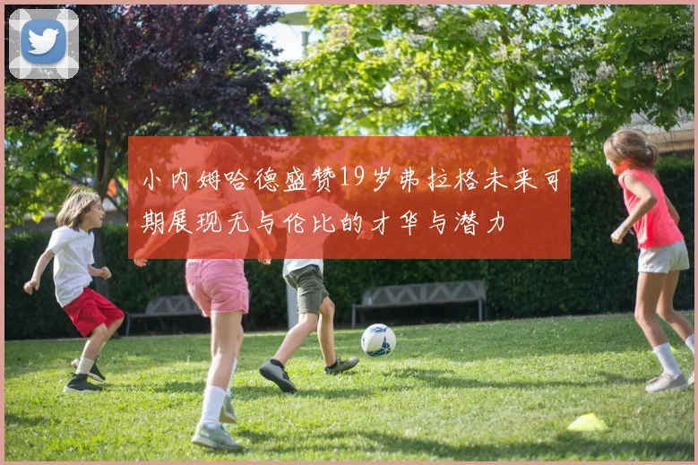 小内姆哈德盛赞19岁弗拉格未来可期展现无与伦比的才华与潜力