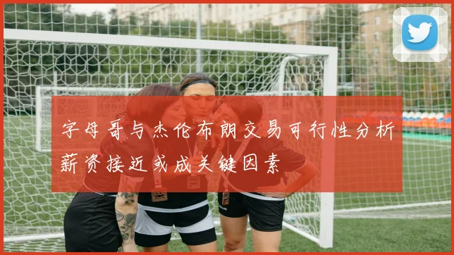 字母哥与杰伦布朗交易可行性分析薪资接近或成关键因素