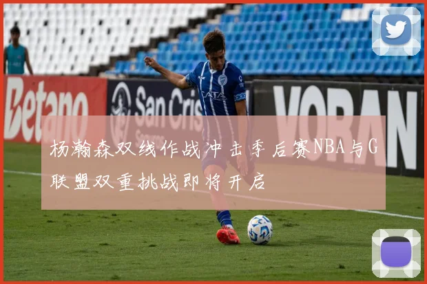 杨瀚森双线作战冲击季后赛NBA与G联盟双重挑战即将开启