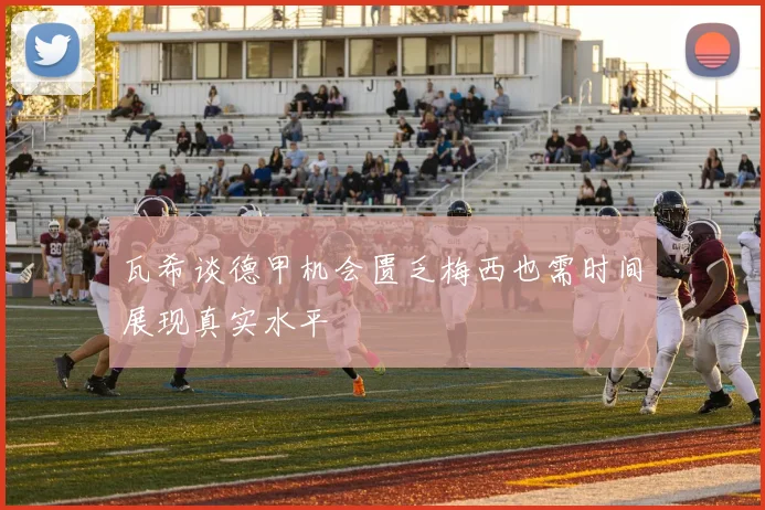 瓦希谈德甲机会匮乏梅西也需时间展现真实水平