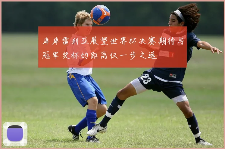 库库雷利亚展望世界杯决赛期待与冠军奖杯的距离仅一步之遥