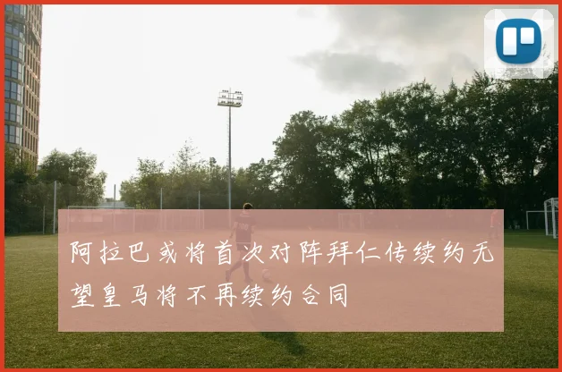 阿拉巴或将首次对阵拜仁传续约无望皇马将不再续约合同