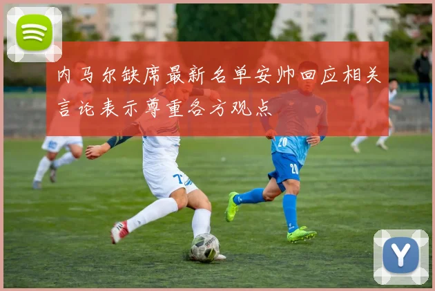 内马尔缺席最新名单安帅回应相关言论表示尊重各方观点