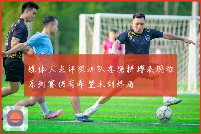 媒体人点评深圳队客场拼搏表现称系列赛仍有希望未到终局