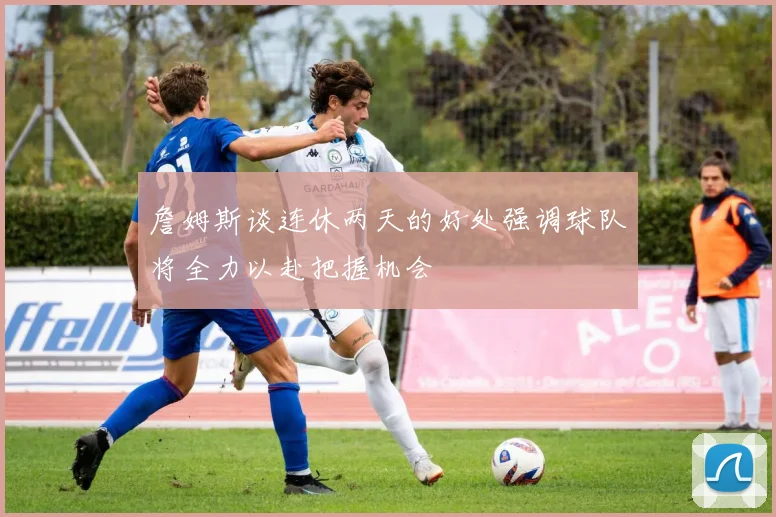 詹姆斯谈连休两天的好处强调球队将全力以赴把握机会