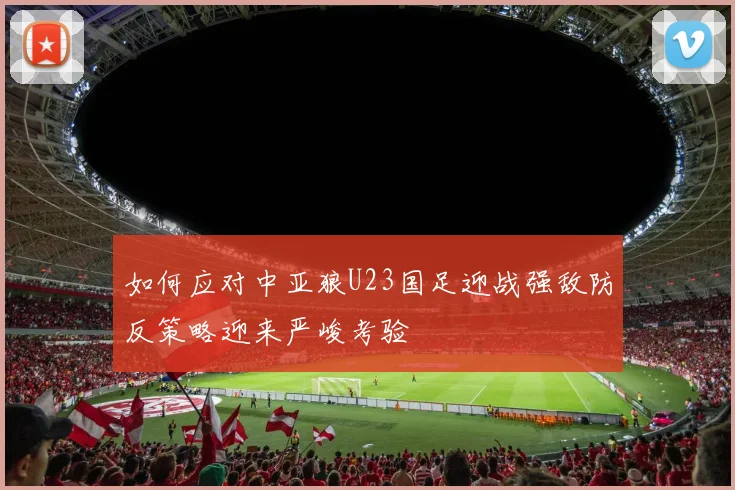 如何应对中亚狼U23国足迎战强敌防反策略迎来严峻考验