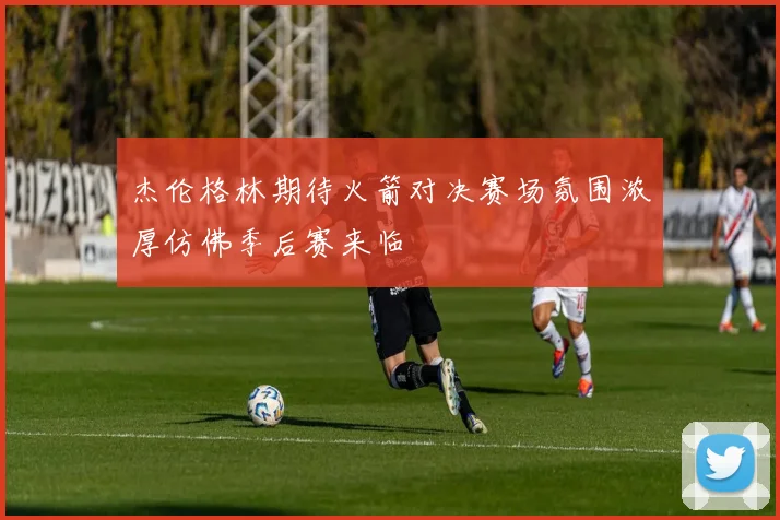 杰伦格林期待火箭对决赛场氛围浓厚仿佛季后赛来临