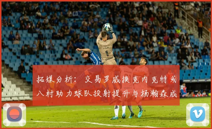 拓媒分析：交易罗威换克内克特或八村助力球队投射提升与杨瀚森成长